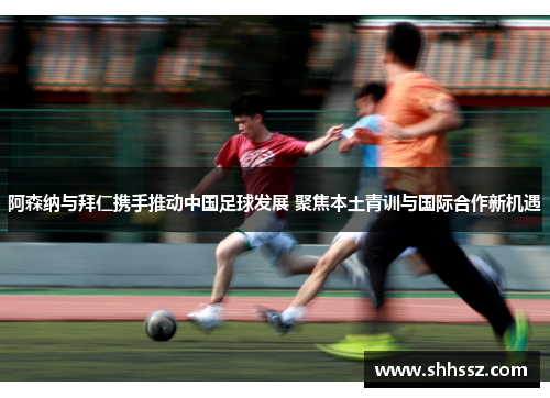 阿森纳与拜仁携手推动中国足球发展 聚焦本土青训与国际合作新机遇